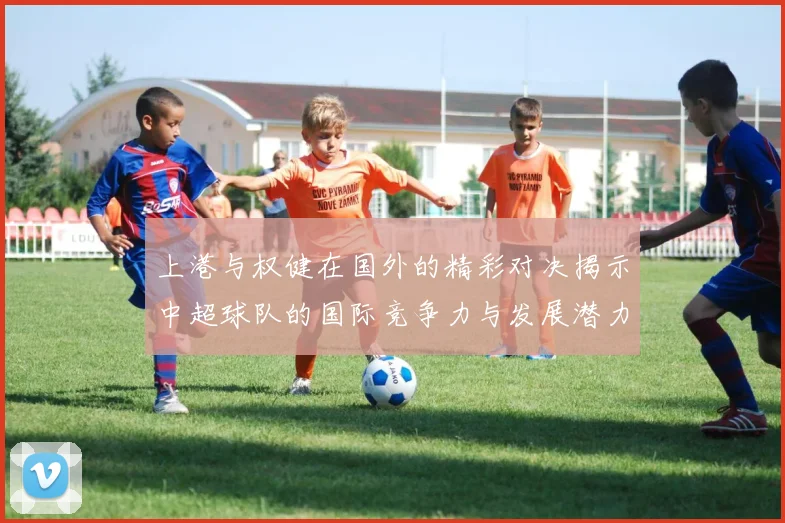 上港与权健在国外的精彩对决揭示中超球队的国际竞争力与发展潜力