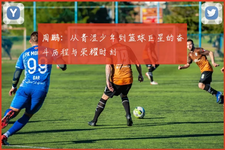 周鹏：从青涩少年到篮球巨星的奋斗历程与荣耀时刻